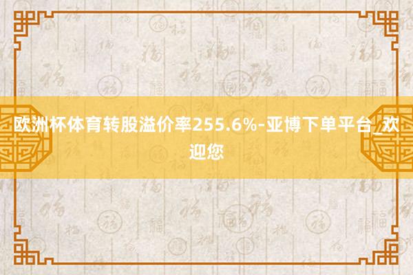 欧洲杯体育转股溢价率255.6%-亚博下单平台_欢迎您