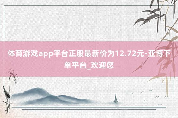 体育游戏app平台正股最新价为12.72元-亚博下单平台_欢迎您