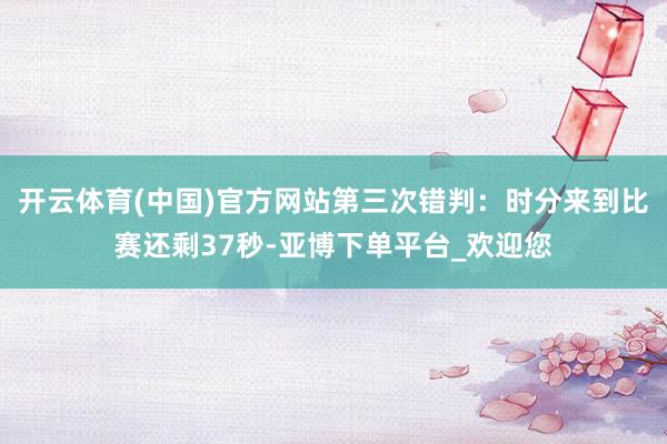开云体育(中国)官方网站第三次错判：时分来到比赛还剩37秒-亚博下单平台_欢迎您