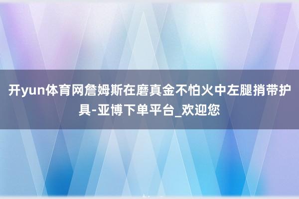 开yun体育网詹姆斯在磨真金不怕火中左腿捎带护具-亚博下单平台_欢迎您