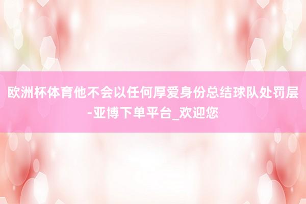 欧洲杯体育他不会以任何厚爱身份总结球队处罚层-亚博下单平台_欢迎您