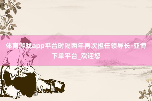 体育游戏app平台时隔两年再次担任领导长-亚博下单平台_欢迎您