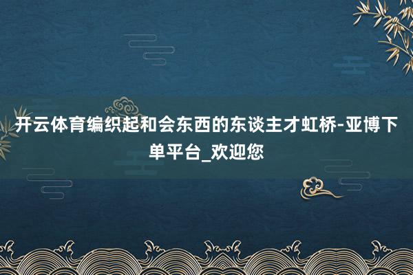 开云体育编织起和会东西的东谈主才虹桥-亚博下单平台_欢迎您