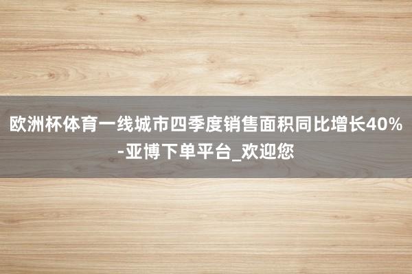 欧洲杯体育一线城市四季度销售面积同比增长40%-亚博下单平台_欢迎您