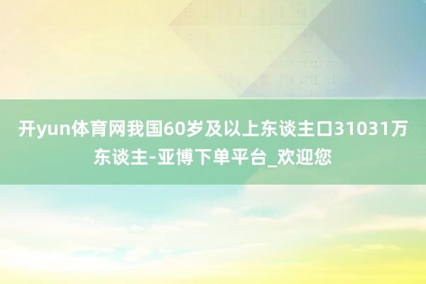 开yun体育网我国60岁及以上东谈主口31031万东谈主-亚博下单平台_欢迎您