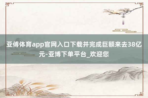 亚傅体育app官网入口下载并完成巨额来去38亿元-亚博下单平台_欢迎您