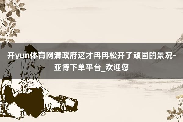 开yun体育网清政府这才冉冉松开了顽固的景况-亚博下单平台_欢迎您