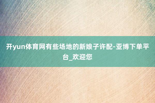 开yun体育网有些场地的新娘子许配-亚博下单平台_欢迎您