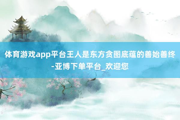 体育游戏app平台王人是东方贪图底蕴的善始善终-亚博下单平台_欢迎您