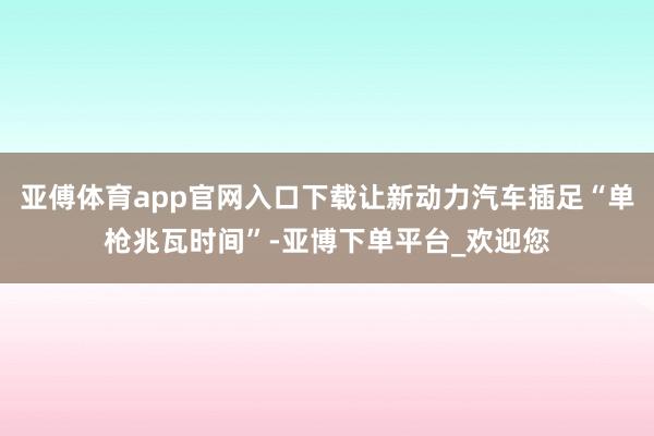 亚傅体育app官网入口下载让新动力汽车插足“单枪兆瓦时间”-亚博下单平台_欢迎您
