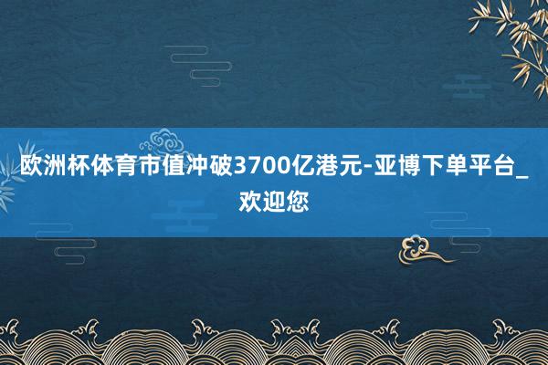 欧洲杯体育市值冲破3700亿港元-亚博下单平台_欢迎您