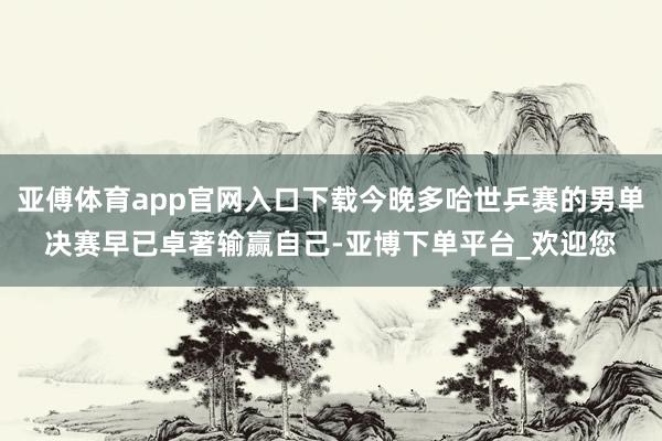 亚傅体育app官网入口下载今晚多哈世乒赛的男单决赛早已卓著输赢自己-亚博下单平台_欢迎您