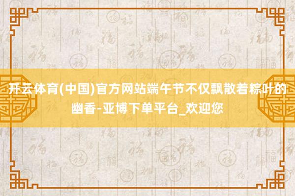 开云体育(中国)官方网站端午节不仅飘散着粽叶的幽香-亚博下单平台_欢迎您