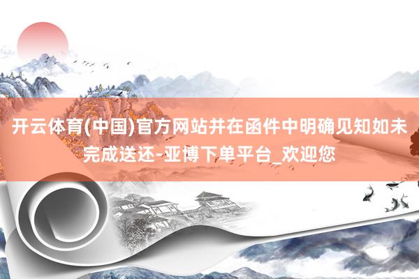 开云体育(中国)官方网站并在函件中明确见知如未完成送还-亚博下单平台_欢迎您