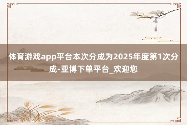 体育游戏app平台本次分成为2025年度第1次分成-亚博下单平台_欢迎您