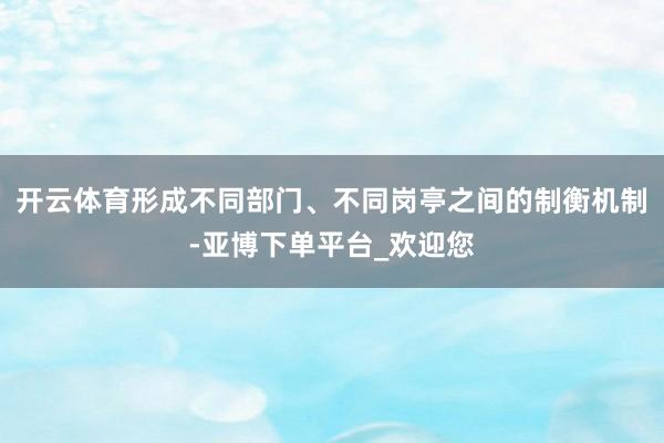 开云体育形成不同部门、不同岗亭之间的制衡机制-亚博下单平台_欢迎您