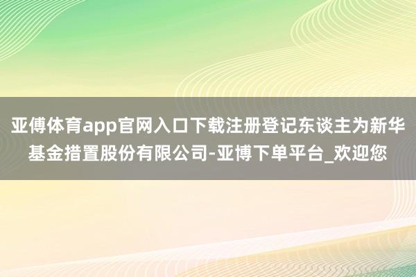 亚傅体育app官网入口下载注册登记东谈主为新华基金措置股份有限公司-亚博下单平台_欢迎您