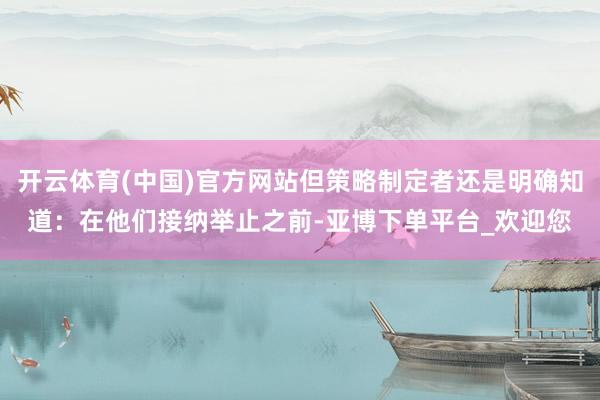 开云体育(中国)官方网站但策略制定者还是明确知道：在他们接纳举止之前-亚博下单平台_欢迎您