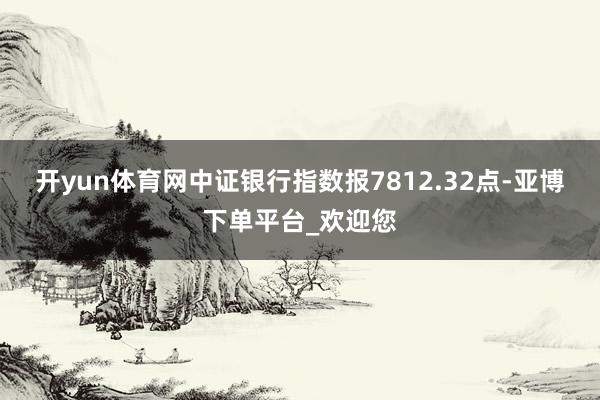开yun体育网中证银行指数报7812.32点-亚博下单平台_欢迎您