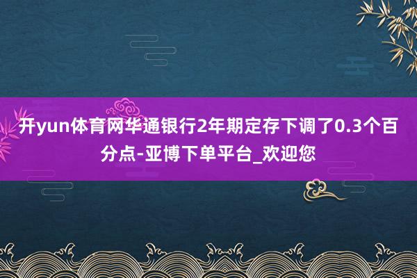 开yun体育网华通银行2年期定存下调了0.3个百分点-亚博下单平台_欢迎您
