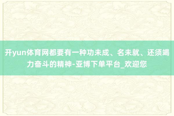 开yun体育网都要有一种功未成、名未就、还须竭力奋斗的精神-亚博下单平台_欢迎您