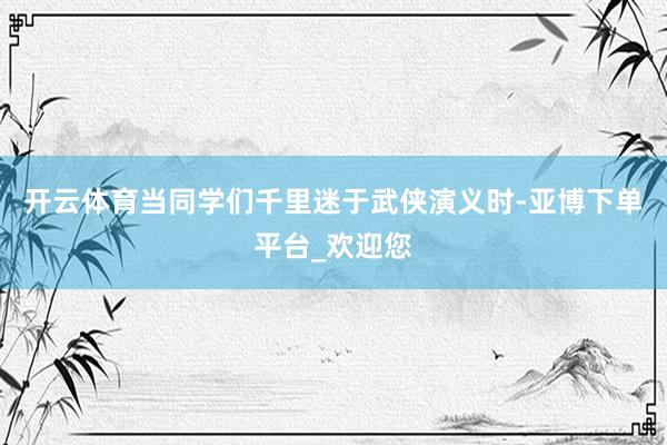 开云体育当同学们千里迷于武侠演义时-亚博下单平台_欢迎您