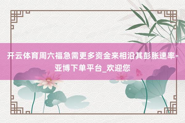 开云体育周六福急需更多资金来相沿其彭胀速率-亚博下单平台_欢迎您