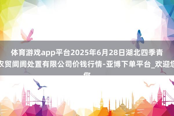 体育游戏app平台2025年6月28日湖北四季青农贸阛阓处置有限公司价钱行情-亚博下单平台_欢迎您