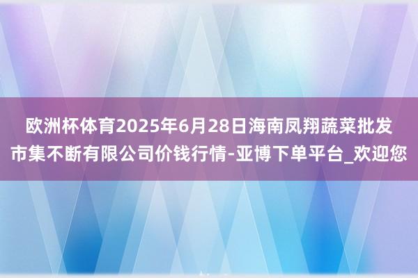 欧洲杯体育2025年6月28日海南凤翔蔬菜批发市集不断有限公司价钱行情-亚博下单平台_欢迎您
