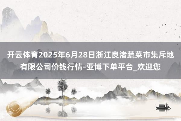 开云体育2025年6月28日浙江良渚蔬菜市集斥地有限公司价钱行情-亚博下单平台_欢迎您