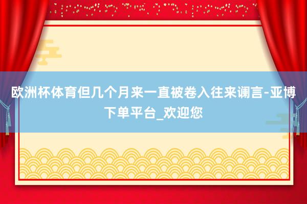 欧洲杯体育但几个月来一直被卷入往来谰言-亚博下单平台_欢迎您