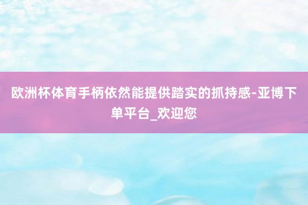 欧洲杯体育手柄依然能提供踏实的抓持感-亚博下单平台_欢迎您