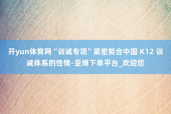 开yun体育网“训诫专项”紧密契合中国 K12 训诫体系的性情-亚博下单平台_欢迎您