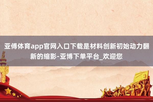 亚傅体育app官网入口下载是材料创新初始动力翻新的缩影-亚博下单平台_欢迎您