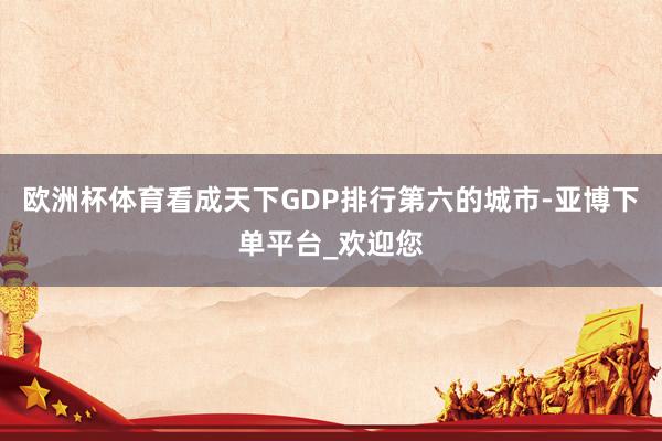 欧洲杯体育看成天下GDP排行第六的城市-亚博下单平台_欢迎您