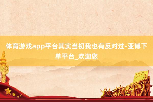 体育游戏app平台其实当初我也有反对过-亚博下单平台_欢迎您