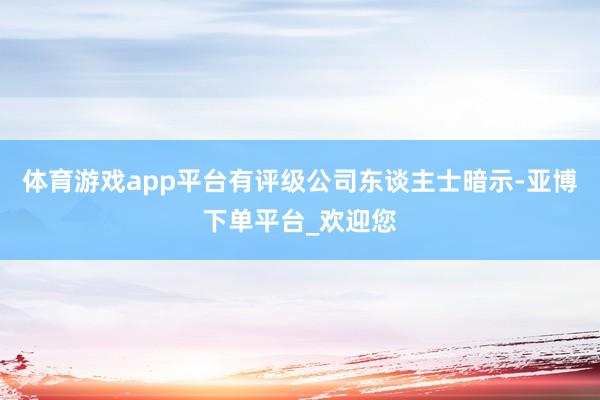 体育游戏app平台有评级公司东谈主士暗示-亚博下单平台_欢迎您