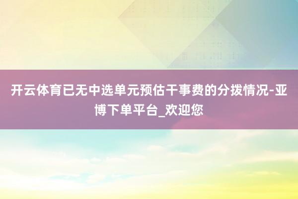 开云体育已无中选单元预估干事费的分拨情况-亚博下单平台_欢迎您