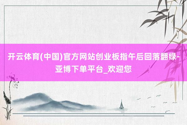 开云体育(中国)官方网站创业板指午后回落翻绿-亚博下单平台_欢迎您