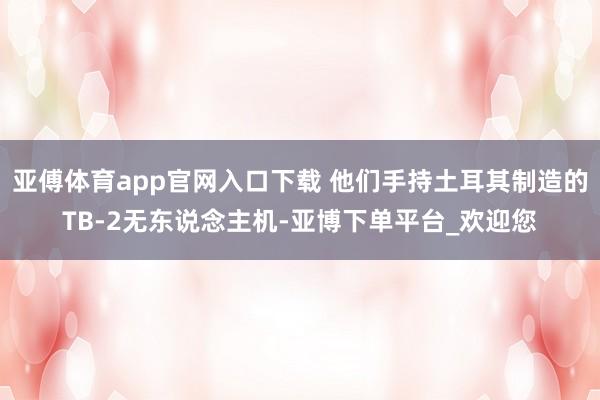亚傅体育app官网入口下载 他们手持土耳其制造的TB-2无东说念主机-亚博下单平台_欢迎您
