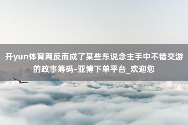 开yun体育网反而成了某些东说念主手中不错交游的政事筹码-亚博下单平台_欢迎您