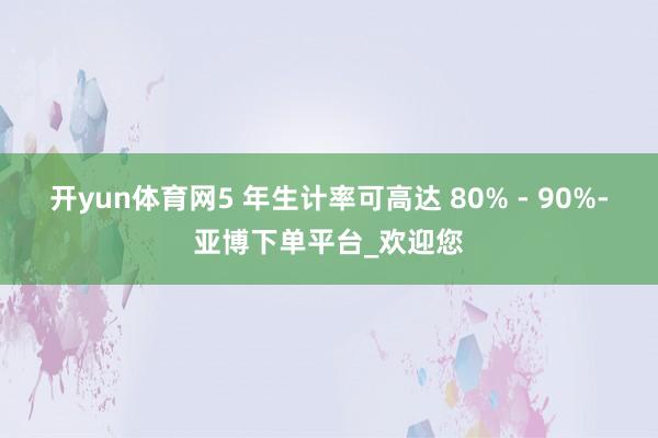 开yun体育网5 年生计率可高达 80% - 90%-亚博下单平台_欢迎您