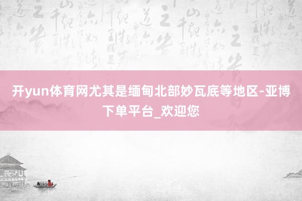 开yun体育网尤其是缅甸北部妙瓦底等地区-亚博下单平台_欢迎您