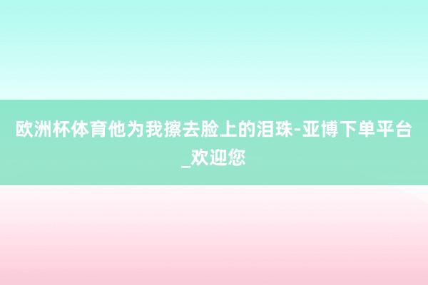 欧洲杯体育他为我擦去脸上的泪珠-亚博下单平台_欢迎您