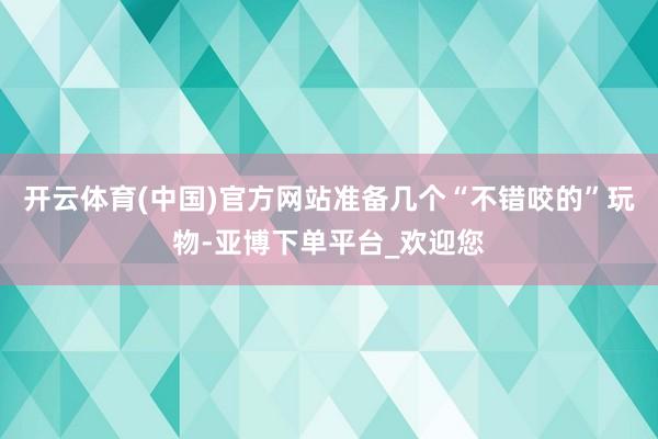 开云体育(中国)官方网站准备几个“不错咬的”玩物-亚博下单平台_欢迎您