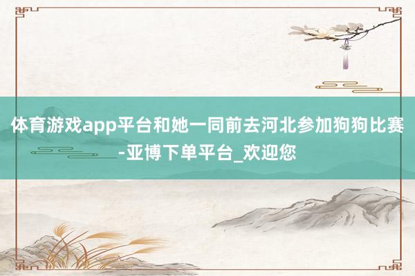 体育游戏app平台和她一同前去河北参加狗狗比赛-亚博下单平台_欢迎您