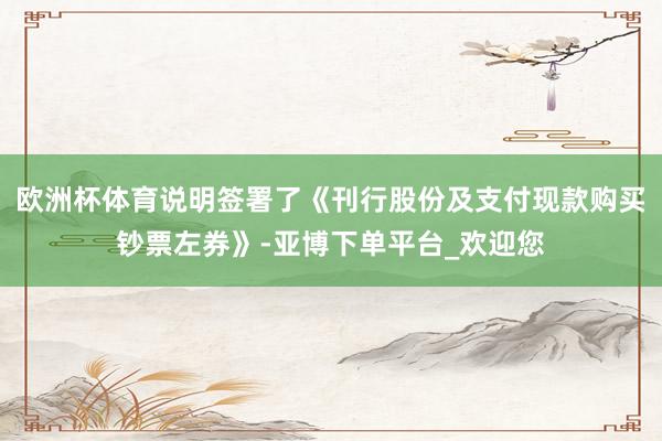 欧洲杯体育说明签署了《刊行股份及支付现款购买钞票左券》-亚博下单平台_欢迎您