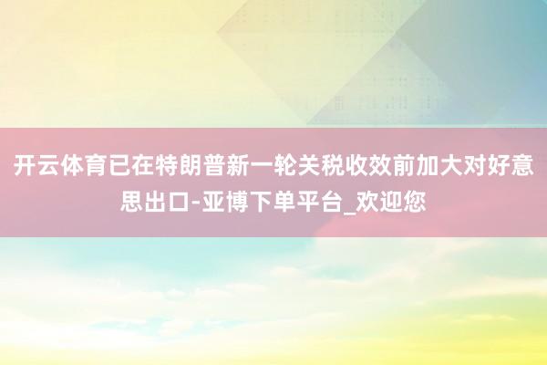 开云体育已在特朗普新一轮关税收效前加大对好意思出口-亚博下单平台_欢迎您