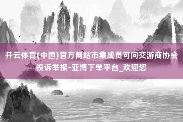开云体育(中国)官方网站市集成员可向交游商协会投诉举报-亚博下单平台_欢迎您