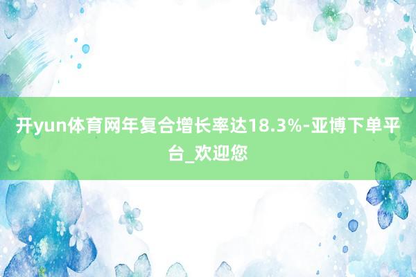开yun体育网年复合增长率达18.3%-亚博下单平台_欢迎您